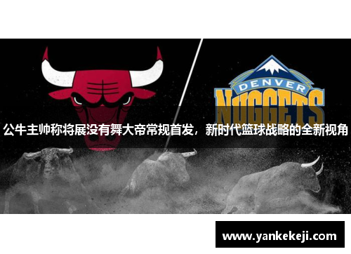 公牛主帅称将展没有舞大帝常规首发,新时代篮球战略的全新视角