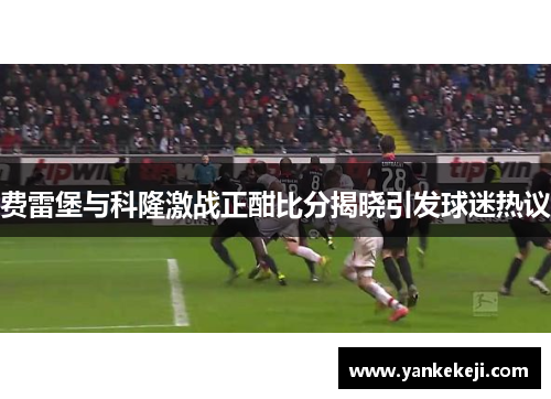 费雷堡与科隆激战正酣比分揭晓引发球迷热议