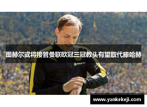图赫尔或将接管曼联欧冠三冠教头有望取代滕哈赫