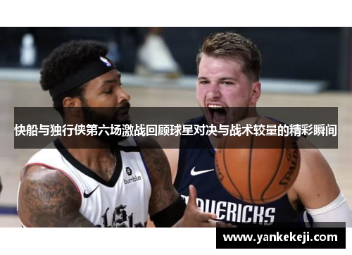 快船与独行侠第六场激战回顾球星对决与战术较量的精彩瞬间